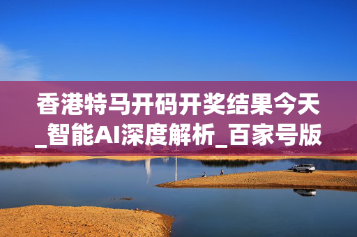 香港特马开码开奖结果今天_智能AI深度解析_百家号版v47.08.211
