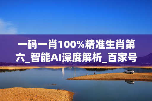 一码一肖100%精准生肖第六_智能AI深度解析_百家号版v47.08.571