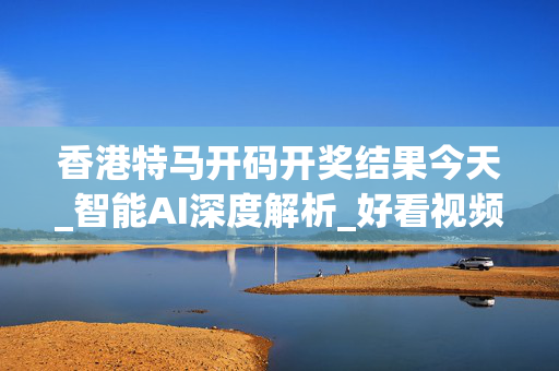 香港特马开码开奖结果今天_智能AI深度解析_好看视频版v32.164