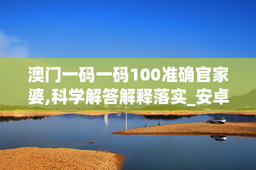 澳门一码一码100准确官家婆,科学解答解释落实_安卓版438.h9og