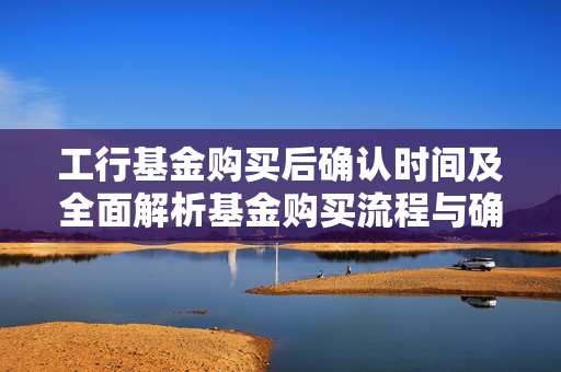 工行基金购买后确认时间及全面解析基金购买流程与确认时长