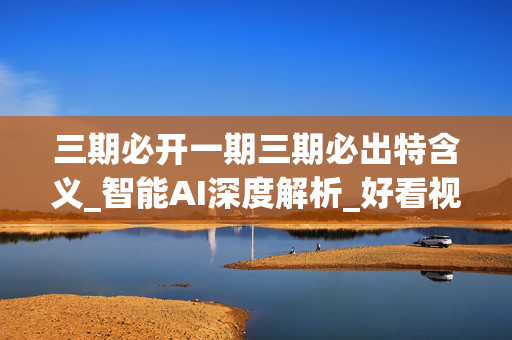 三期必开一期三期必出特含义_智能AI深度解析_好看视频版v32.31.818