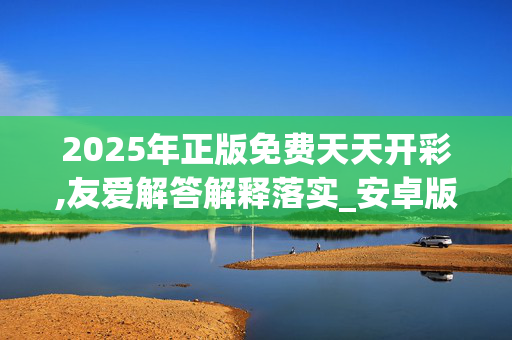 2025年正版免费天天开彩,友爱解答解释落实_安卓版4308.jcf7