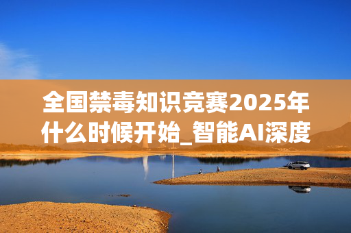 全国禁毒知识竞赛2025年什么时候开始_智能AI深度解析_百家号版v47.08.186