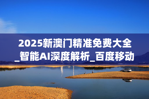 2025新澳门精准免费大全_智能AI深度解析_百度移动统计版.223.94