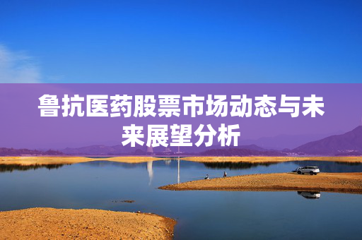 鲁抗医药股票市场动态与未来展望分析