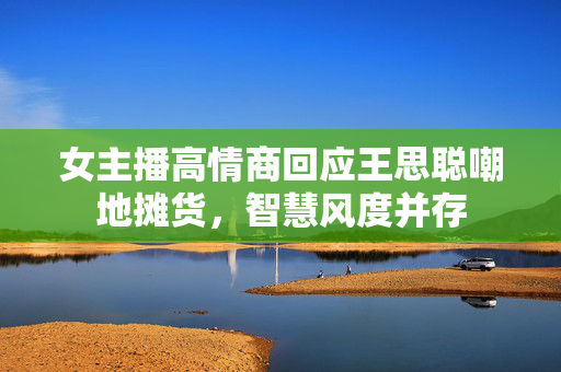 女主播高情商回应王思聪嘲地摊货，智慧风度并存