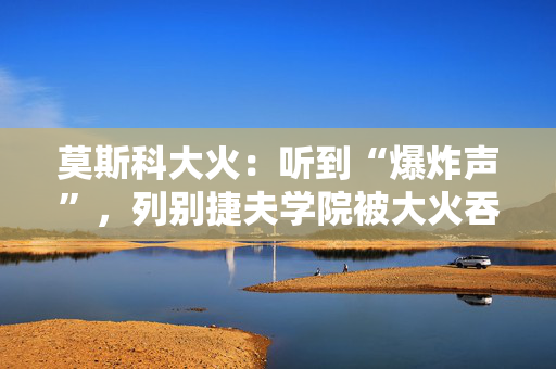 莫斯科大火：听到“爆炸声”，列别捷夫学院被大火吞没