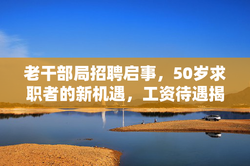 老干部局招聘启事，50岁求职者的新机遇，工资待遇揭秘