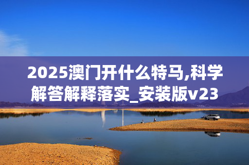 2025澳门开什么特马,科学解答解释落实_安装版v2367.trvv