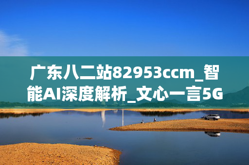 广东八二站82953ccm_智能AI深度解析_文心一言5G.213.1.793