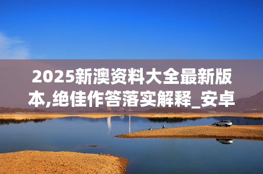 2025新澳资料大全最新版本,绝佳作答落实解释_安卓版805.z6qz