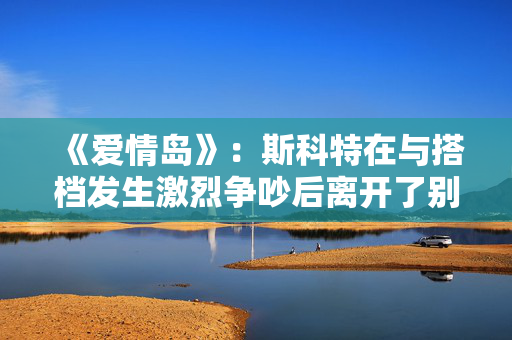 《爱情岛》：斯科特在与搭档发生激烈争吵后离开了别墅
