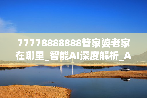 77778888888管家婆老家在哪里_智能AI深度解析_AI助手版g12.64.979