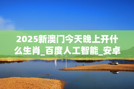 2025新澳门今天晚上开什么生肖_百度人工智能_安卓版636.64.291