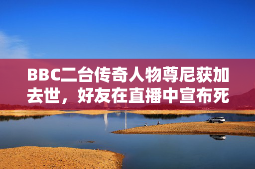 BBC二台传奇人物尊尼获加去世，好友在直播中宣布死亡