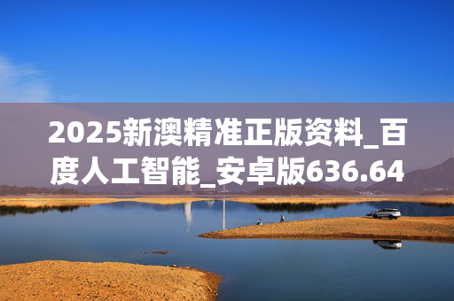 2025新澳精准正版资料_百度人工智能_安卓版636.64.680