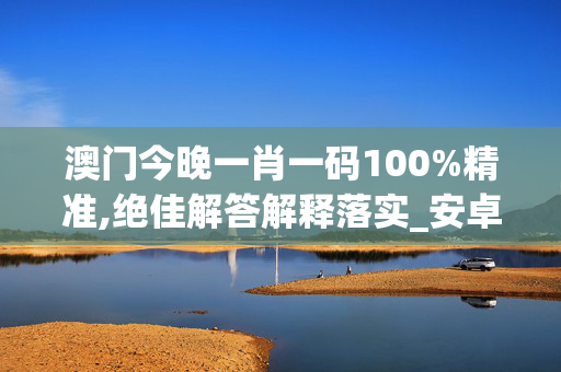 澳门今晚一肖一码100%精准,绝佳解答解释落实_安卓版826.81rf
