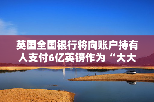 英国全国银行将向账户持有人支付6亿英镑作为“大大的感谢”——看看你会得到多少
