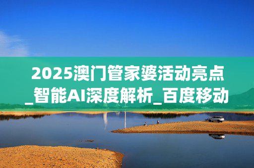 2025澳门管家婆活动亮点_智能AI深度解析_百度移动统计版.213.1.63