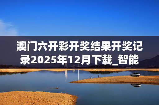 澳门六开彩开奖结果开奖记录2025年12月下载_智能AI深度解析_好看视频版v32.291
