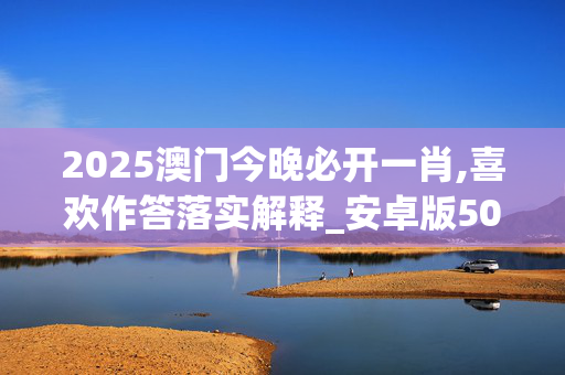2025澳门今晚必开一肖,喜欢作答落实解释_安卓版5006.fyn8