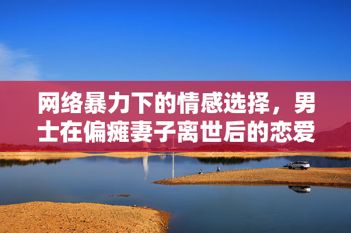 网络暴力下的情感选择，男士在偏瘫妻子离世后的恋爱经历