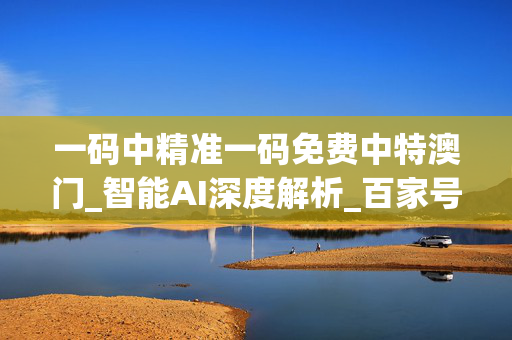 一码中精准一码免费中特澳门_智能AI深度解析_百家号版v47.08.131