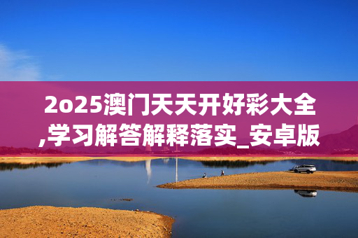 2o25澳门天天开好彩大全,学习解答解释落实_安卓版314.0s1t