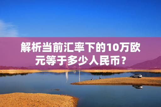 解析当前汇率下的10万欧元等于多少人民币？