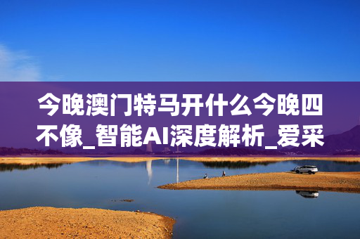 今晚澳门特马开什么今晚四不像_智能AI深度解析_爱采购版v47.08.174