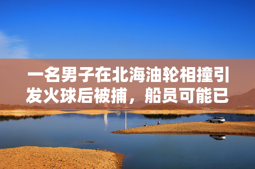 一名男子在北海油轮相撞引发火球后被捕，船员可能已经死亡