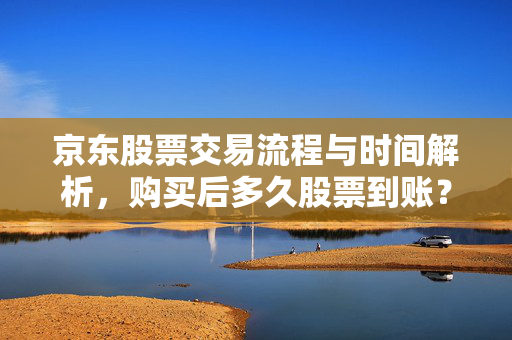 京东股票交易流程与时间解析，购买后多久股票到账？