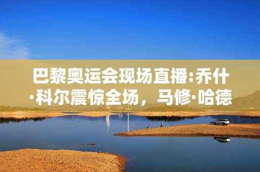巴黎奥运会现场直播:乔什·科尔震惊全场，马修·哈德森-史密斯夺金，伊曼·凯利夫再次夺冠