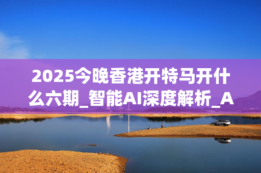 2025今晚香港开特马开什么六期_智能AI深度解析_AI助手版g12.64.261