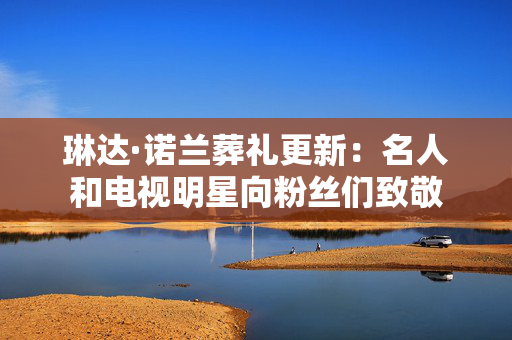 琳达·诺兰葬礼更新：名人和电视明星向粉丝们致敬