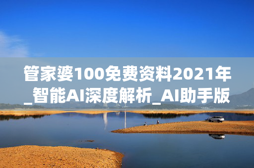 管家婆100免费资料2021年_智能AI深度解析_AI助手版g12.64.1357