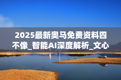 2025最新奥马免费资料四不像_智能AI深度解析_文心一言5G.213.1.673