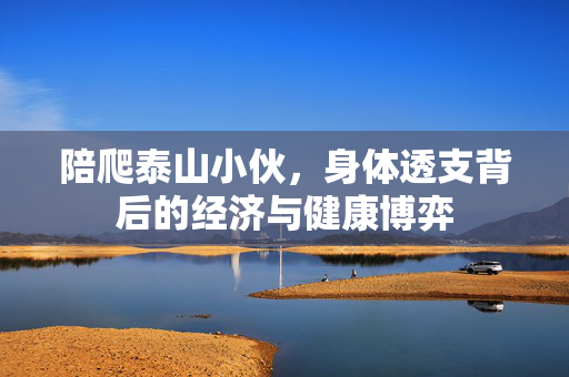 陪爬泰山小伙，身体透支背后的经济与健康博弈