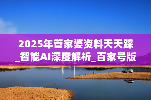 2025年管家婆资料天天踩_智能AI深度解析_百家号版v47.08.585
