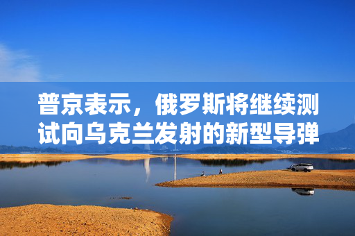 普京表示，俄罗斯将继续测试向乌克兰发射的新型导弹