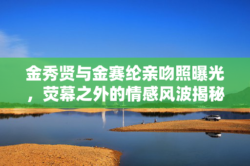 金秀贤与金赛纶亲吻照曝光，荧幕之外的情感风波揭秘