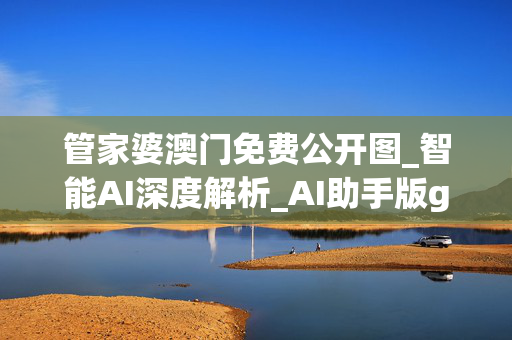 管家婆澳门免费公开图_智能AI深度解析_AI助手版g12.64.1204