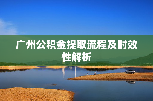 广州公积金提取流程及时效性解析 广州公积金提取流程及时效性解析
