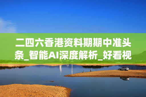 二四六香港资料期期中准头条_智能AI深度解析_好看视频版v32.145