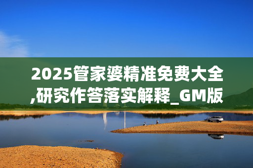 2025管家婆精准免费大全,研究作答落实解释_GM版v117.6fal