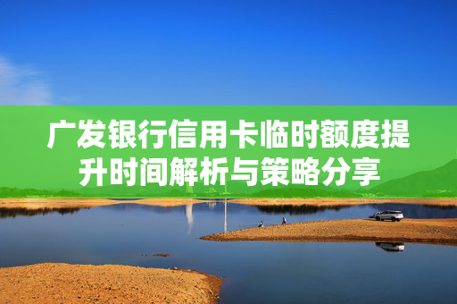 广发银行信用卡临时额度提升时间解析与策略分享