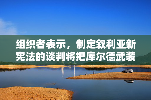 组织者表示，制定叙利亚新宪法的谈判将把库尔德武装排除在外