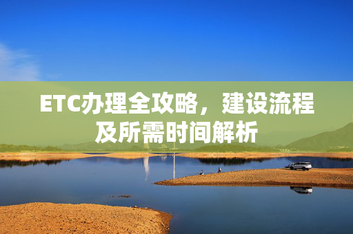 ETC办理全攻略，建设流程及所需时间解析