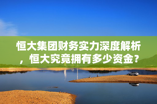 恒大集团财务实力深度解析，恒大究竟拥有多少资金？